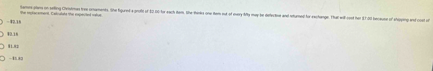 Sammi plans on selling Christmas tree ornaments. She figured a profit of $2.00 for each item. She thinks one item out of every fifty may be defective and returned for exchange. That will cost her $7.00 because of shipping and cost of
the replacement. Calculate the expected value.
— $2.18
$2.18
$1.82
- $1.82