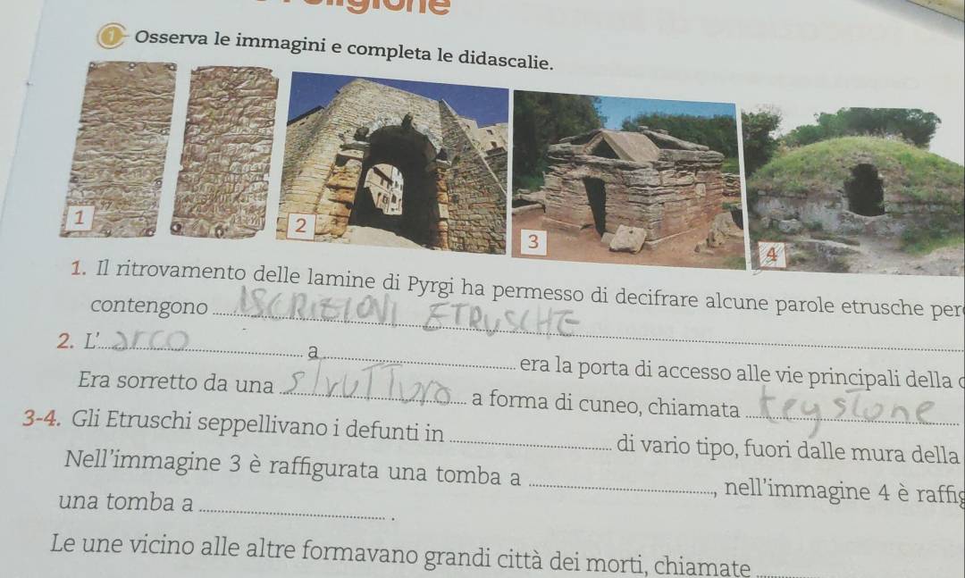 Tone 
Osserva le immagini e completa le di 
1. Il ritrovamento delle lamine di Pyrgi ha permesso di decifrare alcune parole etrusche per 
contengono_ 
2. L'_ 
_a 
era la porta di accesso alle vie principali della o 
Era sorretto da una _a forma di cuneo, chiamata 
3-4. Gli Etruschi seppellivano i defunti in_ di vario tipo, fuori dalle mura della 
Nell'immagine 3 è raffigurata una tomba a _nell'immagine 4 è raffig 
una tomba a_ 
Le une vicino alle altre formavano grandi città dei morti, chiamate