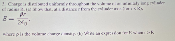 Charge is distributed uniformly throughout the volume of an infinitely long cylinder 
of radius R. (a) Show that, at a distance r from the cylinder axis (for r ,
E=frac rho r2epsilon _0, 
where ρ is the volume charge density. (b) Write an expression for E when r>R