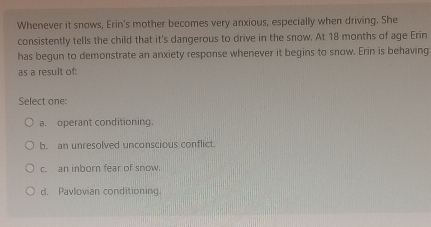 Whenever it snows, Erin's mother becomes very anxious, especially when driving. She
consistently tells the child that it's dangerous to drive in the snow. At 18 months of age Erin
has begun to demonstrate an anxiety response whenever it begins to snow. Erin is behaving
as a result of:
Select one:
a. operant conditioning.
b. an unresolved unconscious conflict.
c. an inborn fear of snow.
d. Pavlovian conditioning.