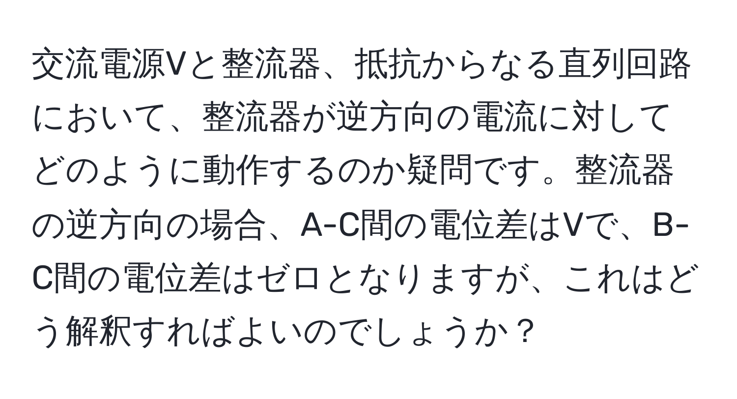 交流電源Vと整流器、抵抗からなる直列回路において、整流器が逆方向の電流に対してどのように動作するのか疑問です。整流器の逆方向の場合、A-C間の電位差はVで、B-C間の電位差はゼロとなりますが、これはどう解釈すればよいのでしょうか？