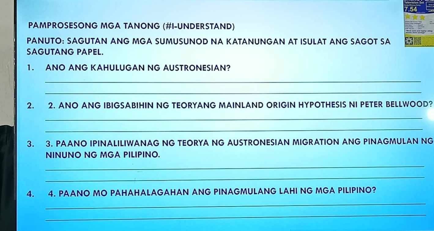 7.54 
PAMPROSESONG MGA TANONG (#I-UNDERSTAND) 
PANUTO: SAGUTAN ANG MGA SUMUSUNOD NA KATANUNGAN AT ISULAT ANG SAGOT SA 
SAGUTANG PAPEL. 
1. ANO ANG KAHULUGAN NG AUSTRONESIAN? 
_ 
_ 
2. 2. ANO ANG IBIGSABIHIN NG TEORYANG MAINLAND ORIGIN HYPOTHESIS NI PETER BELLWOOD? 
_ 
_ 
3. 3. PAANO IPINALILIWANAG NG TEORYA NG AUSTRONESIAN MIGRATION ANG PINAGMULAN NG 
NINUNO NG MGA PILIPINO. 
_ 
_ 
4. 4. PAANO MO PAHAHALAGAHAN ANG PINAGMULANG LAHI NG MGA PILIPINO? 
_ 
_