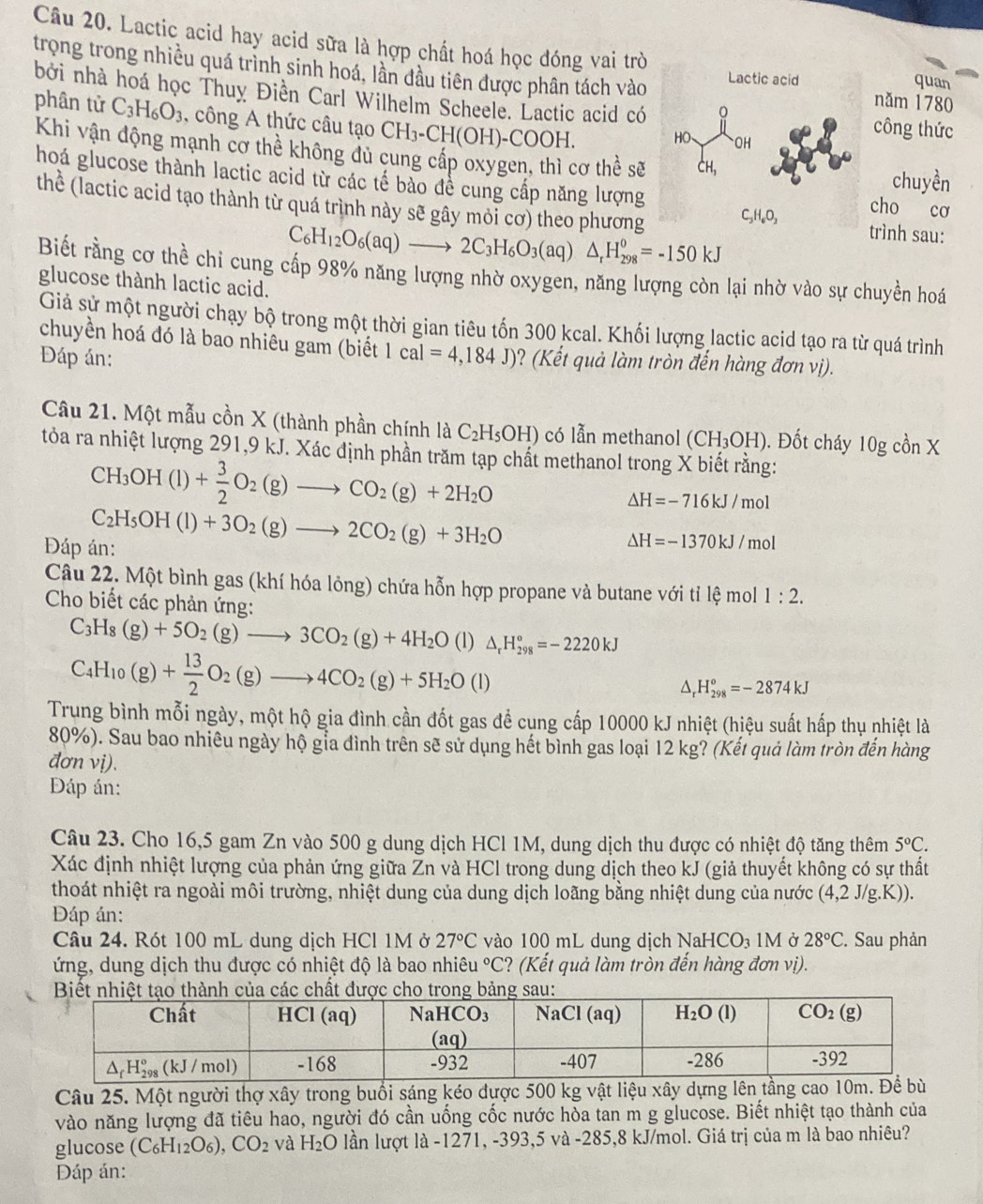 Lactic acid hay acid sữa là hợp chất hoá học đóng vai trò quan
trong trong nhiều quá trình sinh hoá, lần đầu tiên được phân tách vào  năm 1780
bởi nhà hoá học Thuy Điền Carl Wilhelm Scheele. Lactic acid có công thức
phân tử C_3H_6O_3 , công A thức câu tạo CH_3-CH(OH)-COOH.
Khi vận động mạnh cơ thể không dủ cung cấp oxygen, thì cơ thể sẽ cho cơ chuyền
hoá glucose thành lactic acid từ các tế bào để cung cấp năng lượng
thể (lactic acid tạo thành từ quá trình này sẽ gây mỏi cơ) theo phương
trình sau:
C_6H_12O_6(aq)to 2C_3H_6O_3(aq)△ _rH_(298)^0=-150kJ
Biết rằng cơ thể chi cung cấp 98% năng lượng nhờ oxygen, năng lượng còn lại nhờ vào sự chuyền hoá
glucose thành lactic acid.
Giả sử một người chạy bộ trong một thời gian tiêu tốn 300 kcal. Khối lượng lactic acid tạo ra từ quá trình
chuyền hoá đó là bao nhiêu gam (biết
Đáp án: 1cal=4,184J) ? (Kết quả làm tròn đến hàng đơn vị).
Câu 21. Một mẫu cồn X (thành phần chính laC_2H_5OH) có lẫn methanol (CH_3OH) 1. Đốt cháy 1 log conX
tòa ra nhiệt lượng 291,9 kJ. Xác định phần trăm tạp chất methanol trong X biết rằng:
CH_3OH(l)+ 3/2 O_2(g)to CO_2(g)+2H_2O
Delta H=-716kJ/mol
Đáp án: C_2H_5OH(l)+3O_2(g)to 2CO_2(g)+3H_2O
△ H=-1370kJ/mol
Câu 22. Một bình gas (khí hóa lỏng) chứa hỗn hợp propane và butane với tỉ lệ mol 1:2.
Cho biết các phản ứng:
C_3H_8(g)+5O_2(g)to 3CO_2(g)+4H_2O (1) △ _rH_(298)°=-2220kJ
C_4H_10(g)+ 13/2 O_2(g)to 4CO_2(g)+5H_2O (l)
△ _rH_(298)^o=-2874kJ
Trung bình mỗi ngày, một hộ gia đình cần đốt gas đề cụng cấp 10000 kJ nhiệt (hiệu suất hấp thụ nhiệt là
80%). Sau bao nhiêu ngày hộ gia đình trên sẽ sử dụng hết bình gas loại 12 kg? (Kết quả làm tròn đến hàng
đơn vị).
Đáp án:
Câu 23. Cho 16,5 gam Zn vào 500 g dung dịch HCl 1M, dung dịch thu được có nhiệt độ tăng thêm 5°C.
Xác định nhiệt lượng của phản ứng giữa Zn và HCl trong dung dịch theo kJ (giả thuyết không có sự thất
thoát nhiệt ra ngoài môi trường, nhiệt dung của dung dịch loãng bằng nhiệt dung của nước (4,2 J/g.K)).
Đáp án:
Câu 24. Rót 100 mL dung dịch HCl 1M ở 27°C vào 100 mL dung dịch N aHCO 1M ở 28°C. Sau phản
ứng, dung dịch thu được có nhiệt độ là bao nhiêt u°C ? (Kết quả làm tròn đến hàng đơn vị).
Câu 25. Một người thợ xây trong buổi sáng kéo được 500 kg vật liệu xây dựng lên tầng c
vào năng lượng đã tiêu hao, người đó cần uống cốc nước hòa tan m g glucose. Biết nhiệt tạo thành của
glucose (C_6H_12O_6),CO_2 và H_2O lần lượt là -1271, -393,5 và -285,8 kJ/mol. Giá trị của m là bao nhiêu?
Dáp án: