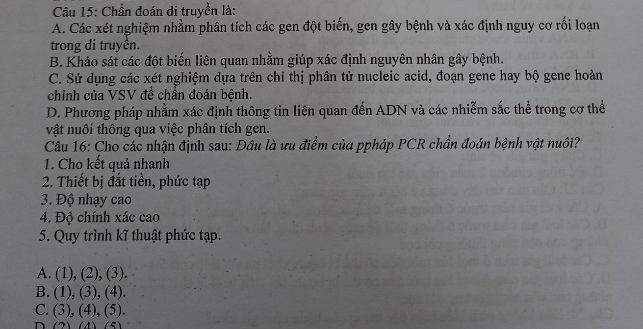 Chần đoán di truyền là:
A. Các xét nghiệm nhằm phân tích các gen đột biến, gen gây bệnh và xác định nguy cơ rối loạn
trong di truyền.
B. Khảo sát các đột biến liên quan nhằm giúp xác định nguyên nhân gây bệnh.
C. Sử dụng các xét nghiệm dựa trên chỉ thị phân tử nucleic acid, đoạn gene hay bộ gene hoàn
chỉnh của VSV để chần đoán bệnh.
D. Phương pháp nhằm xác định thông tin liên quan đến ADN và các nhiễm sắc thể trong cơ thể
vật nuôi thông qua việc phân tích gen.
Câu 16: Cho các nhận định sau: Đâu là ưu điểm của ppháp PCR chẩn đoán bệnh vật nuôi?
1. Cho kết quả nhanh
2. Thiết bị đắt tiền, phức tạp
3. Độ nhạy cao
4. Độ chính xác cao
5. Quy trình kĩ thuật phức tạp.
A. (1), (2), (3).
B. (1), (3), (4).
C. (3), (4), (5).
D (2) (4) (5)