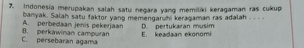 Indonesia merupakan salah satu negara yang memiliki keragaman ras cukup
banyak. Salah satu faktor yang memengaruhi keragaman ras adalah . . . .
A. perbedaan jenis pekerjaan D. pertukaran musim
B. perkawinan campuran E. keadaan ekonomi
C. persebaran agama