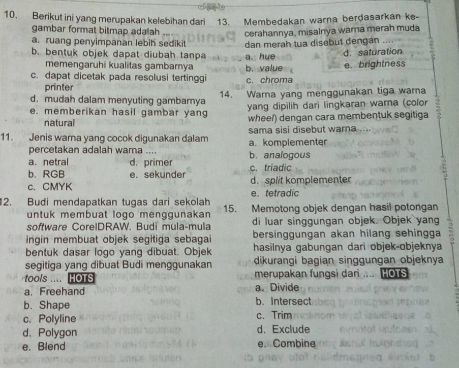 Berikut ini yang merupakan kelebihan dari 13. Membedakan warna berdasarkan ke-
gambar format bitmap adalah ....
cerahannya, misalnya warna merah muda
a. ruang penyimpanan lebih sedikit dan merah tua disebut dengan ….
b. bentuk objek dapat diubah tanpa a. hue
d. saturation
memengaruhi kualitas gambarnya b. value e、brightness
c. dapat dicetak pada resolusi tertinggi c. chroma
printer
d. mudah dalam menyuting gambarnya 14.  Warna yang menggunakan tiga warna
e. memberikan hasil gambar yang yang dipilih dari lingkaran warna (color
natural wheel) dengan cara membentuk segitiga
sama sisi disebut warna ...
11. Jenis warna yang cocok digunakan dalam a. komplementer
percetakan adalah warna ....
b. analogous
a. netral d. primer
c. triadic
b. RGB e. sekunder
c. CMYK d. split komplementer
e. tetradic
12. Budi mendapatkan tugas dari sekolah 15. Memotong objek dengan hasil potongan
untuk membuat logo menggunakan
software CorelDRAW. Budi mula-mula di luar singgungan objek. Objek yang
ingin membuat objek segitiga sebagai bersinggungan akan hilang sehingga
bentuk dasar logo yang dibuat. Objek hasilnya gabungan dari objek-objeknya
segitiga yang dibuat Budi menggunakan dikurangi bagian singgungan objeknya
tools .... HOTS merupakan fungsi dari .... HOTS
a. Freehand a. Divide
b. Shape
b. Intersect
c. Polyline
c. Trim
d、Polygon d. Exclude
e. Blend e. Combine