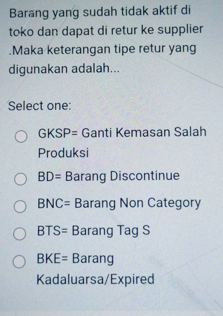 Barang yang sudah tidak aktif di
toko dan dapat di retur ke supplier
.Maka keterangan tipe retur yang
digunakan adalah...
Select one:
GKSP= Ganti Kemasan Salah
Produksi
BD= Barang Discontinue
BNC= Barang Non Category
BTS= Barang Tag S
BKE= Barang
Kadaluarsa/Expired