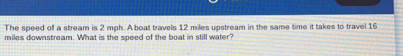 The speed of a stream is 2 mph. A boat travels 12 miles upstream in the same time it takes to travel 16
miles downstream. What is the speed of the boat in still water?