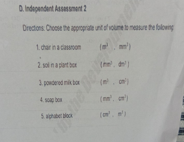 Independent Assessment 2
Directions: Choose the appropriate unit of volume to measure the following.
1. chair in a classroom (m^3,mm^3)
2. soil in a plant box (mm^3,dm^3)
3. powdered milk box (m^3,cm^3)
4. soap box (mm^3, cm^3)
5. alphabet block
(cm^3,m^3)