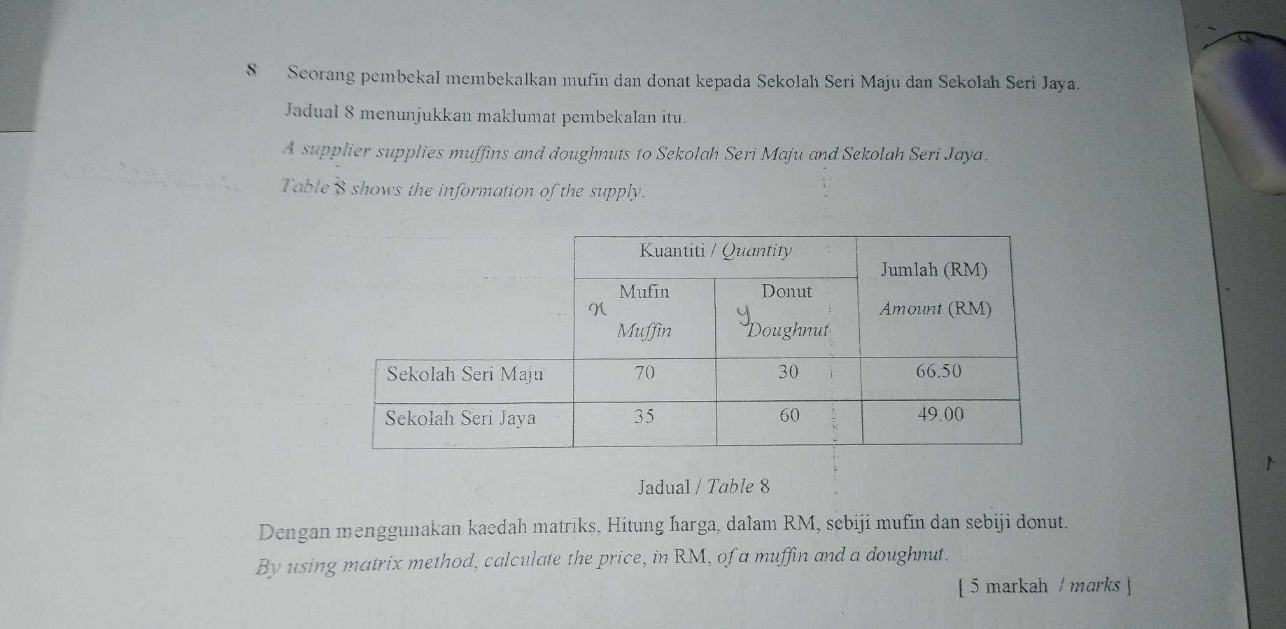 Scorang pembekal membekalkan mufin dan donat kepada Sekolah Seri Maju dan Sekolah Seri Jaya. 
Jadual 8 menunjukkan maklumat pembekalan itu. 
A supplier supplies muffins and doughnuts to Sekolah Seri Maju and Sekolah Seri Jaya. 
Table 8 shows the information of the supply. 
Jadual / Table 8 
Dengan menggunakan kaedah matriks, Hitung ħarga, dalam RM, sebiji mufin dan sebiji donut. 
By using matrix method, calculate the price, in RM, of a muffin and a doughnut. 
[ 5 markah / marks ]