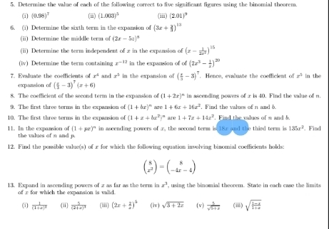 Determine the value of each of the following correct to five significant figures using the binomial theorem.
(i) (0.98)^7 (ii) (1.003)^5 (iii) (2.01)^9
6. (i) Determine the sixth term in the expansion of (3x+ y/3 )^13
(i) Determine the middle term of (2x-5z)^8
(ii) Determine the term independent of x in the expansion of (x- 1/2x^2 )^15
(iv) Determine the term containing x^(-12) in the expansion of of (2x^3- 1/x )^20
7. Evaluate the coefficients of x^4 and x^5 in the expansion of ( x/3 -3)^7 Hence, evaluate the coefficient of x^3 in the
expansion of ( x/3 -3)^7(x+6)
8. The coefficient of the second term in the expansion of (1+2r)^n in ascending powers of x is 40. Find the value of n.
9. The first three terms in the expansion of (1+bx)^n are 1+6x+16z^2 , Find the values of n and b.
10. The first three terms in the expansion of (1+x+bx^2)^n are 1+7x+14x^2. Find the values of n and 5.
11. In the expansion of (1+px)^n in ascending powers of x, the second term is 18x and the third term is 135x^2. Find
the values of n and 
12. Find the possible value(s) of r for which the following equation involving binomial coefficients holds:
beginpmatrix 8 x^2endpmatrix =beginpmatrix 8 -4x-4endpmatrix
13. Expand in ascending powers of z as far as the term in x^3 , using the binomial theorem. State in each case the limits
of x for which the expansion is valid.
(i) frac 1(1+x)^2 (ii) frac 5(2+x)^3 (iii) (2x+ 2/x )^5 (iv) sqrt(3+2x) (v)  5/sqrt(5+x)  (iii) sqrt(frac 1-x)1+x