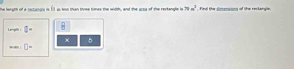 he length of a rectangle is 11 m less than three times the width, and the area of the rectangle is 70m^2 , Find the dimensions of the rectangle. 
Length : m  □ /□   
× 5 
Width : m