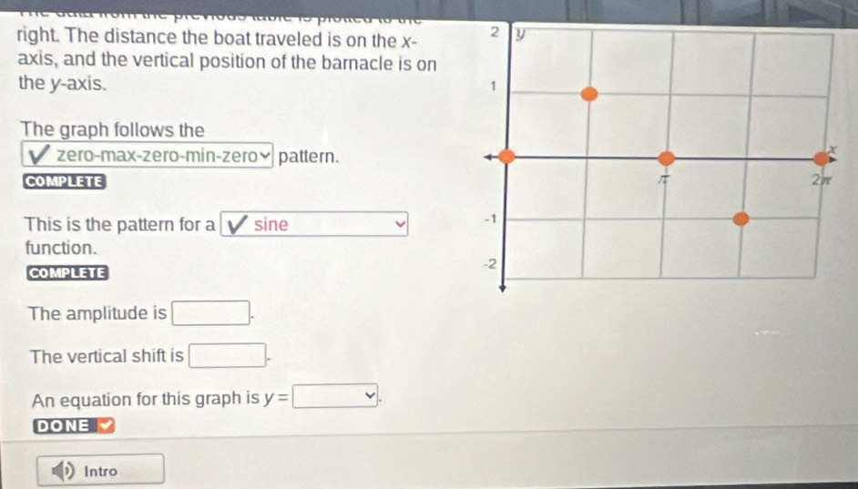 right. The distance the boat traveled is on the x - 
axis, and the vertical position of the barnacle is on 
the y-axis. 
The graph follows the 
V zero-max-zero-min-zeroý pattern. 
COMPLETE 
This is the pattern for a sine 
function. 
COMPLETE 
The amplitude is □. 
The vertical shift is □. 
An equation for this graph is y=□. 
DONE 
Intro