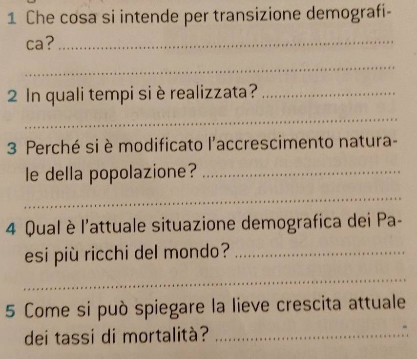 Che cosa si intende per transizione demografi- 
ca?_ 
_ 
2 In quali tempi si èrealizzata?_ 
_ 
3 Perché si è modificato l'accrescimento natura- 
le della popolazione?_ 
_ 
4 Qual è l'attuale situazione demografica dei Pa- 
esi più ricchi del mondo?_ 
_ 
5 Come si può spiegare la lieve crescita attuale 
dei tassi di mortalità?_