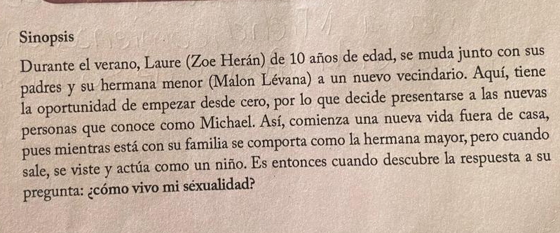 Sinopsis 
Durante el verano, Laure (Zoe Herán) de 10 años de edad, se muda junto con sus 
padres y su hermana menor (Malon Lévana) a un nuevo vecindario. Aquí, tiene 
la oportunidad de empezar desde cero, por lo que decide presentarse a las nuevas 
personas que conoce como Michael. Así, comienza una nueva vida fuera de casa, 
pues mientras está con su familia se comporta como la hermana mayor, pero cuando 
sale, se viste y actúa como un niño. Es entonces cuando descubre la respuesta a su 
pregunta: ¿cómo vivo mi séxualidad?