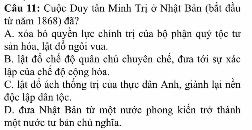 Cuộc Duy tân Minh Trị ở Nhật Bản (bắt đầu
từ năm 1868) đã?
A. xóa bỏ quyền lực chính trị của bộ phận quý tộc tư
sản hóa, lật đồ ngôi vua.
B. lật đổ chế độ quân chủ chuyên chế, đưa tới sự xác
lập của chế độ cộng hòa.
C. lật đổ ách thống trị của thực dân Anh, giành lại nền
độc lập dân tộc.
D. đưa Nhật Bản từ một nước phong kiến trở thành
một nước tư bản chủ nghĩa.