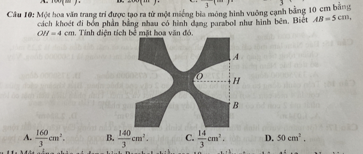  
3
Câu 10: Một hoa văn trang trí được tạo ra từ một miếng bìa mỏng hình vuông cạnh bằng 10 cm bằng
cách khoét đi bốn phần bằng nhau có hình dạng parabol như hình bên. Biêt AB=5cm,
OH=4cm. Tính diện tích bề mặt hoa văn đó.
A
H
B
A.  160/3 cm^2. B.  140/3 cm^2. C.  14/3 cm^2. D. 50cm^2.