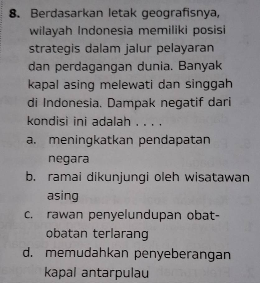 Berdasarkan letak geografisnya,
wilayah Indonesia memiliki posisi
strategis dalam jalur pelayaran
dan perdagangan dunia. Banyak
kapal asing melewati dan singgah
di Indonesia. Dampak negatif dari
kondisi ini adalah . . . .
a. meningkatkan pendapatan
negara
b. ramai dikunjungi oleh wisatawan
asing
c. rawan penyelundupan obat-
obatan terlarang
d. memudahkan penyeberangan
kapal antarpulau