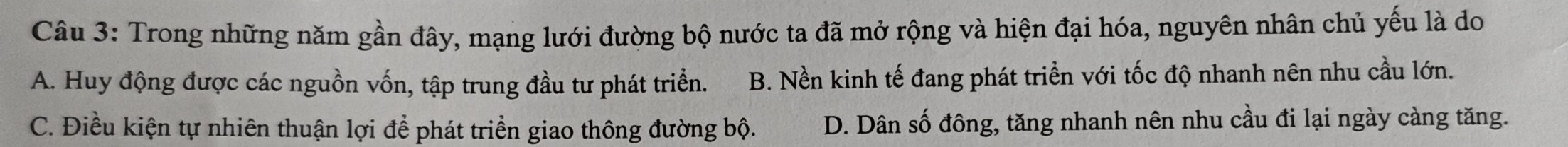 Trong những năm gần đây, mạng lưới đường bộ nước ta đã mở rộng và hiện đại hóa, nguyên nhân chủ yếu là do
A. Huy động được các nguồn vốn, tập trung đầu tư phát triển. B. Nền kinh tế đang phát triển với tốc độ nhanh nên nhu cầu lớn.
C. Điều kiện tự nhiên thuận lợi để phát triển giao thông đường bộ. D. Dân số đông, tăng nhanh nên nhu cầu đi lại ngày càng tăng.