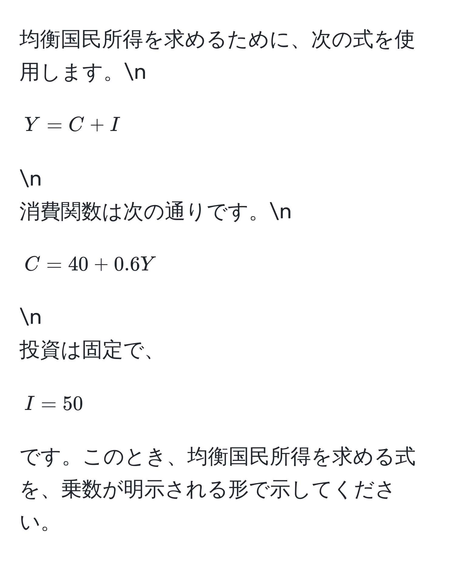 均衡国民所得を求めるために、次の式を使用します。n
[ Y = C + I ] n
消費関数は次の通りです。n
[ C = 40 + 0.6Y ] n
投資は固定で、[ I = 50 ] です。このとき、均衡国民所得を求める式を、乗数が明示される形で示してください。