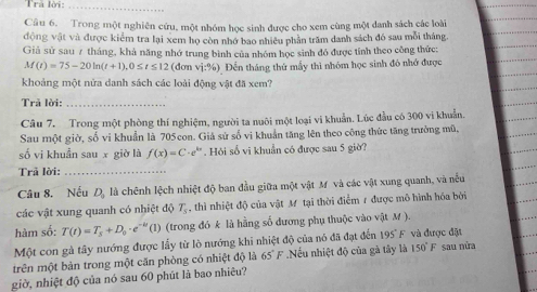 Trả lời:_
Cầâu 6. Trong một nghiên cứu, một nhóm học sinh được cho xem cùng một danh sách các loài
động vật và được kiểm tra lại xem họ còn nhớ bao nhiêu phần trăm danh sách đó sau mỗi tháng.
Giả sử sau 7 tháng, khả năng nhớ trung bình của nhóm học sinh đó được tính theo công thức:
M(t)=75-20ln (t+1),0≤ t≤ 12 (dơn vi:96) Đến tháng thứ mẫy thì nhóm học sinh đô nhớ được
khoảng một nửa danh sách các loài động vật đã xem?
Trả lời:_
Câu 7. Trong một phòng thí nghiệm, người ta nuôi một loại vi khuẩn. Lúc đầu có 300 vi khuẩn.
Sau một giờ, số vi khuẩn là 705 con. Giả sử số vì khuẩn tăng lên theo công thức tăng trưởng mũ,
số vi khuẩn sau x giờ là f(x)=C· e^(kx). Hỏi số vi khuẩn có được sau 5 giờ?
Trã lời:_
Câu 8. Nếu D_2 là chênh lệch nhiệt độ ban đầu giữa một vật Mỹ và các vật xung quanh, và nếu
các vật xung quanh có nhiệt độ T_s , thì nhiệt độ của vật M tại thời điểm 7 được mô hình hóa bởi
hàm số: T(t)=T_s+D_0· e^(-kt)(1) (trong đó k là hằng số dương phụ thuộc vào vật M ).
Một con gà tây nướng được lấy từ lò nướng khi nhiệt độ của nó đã đạt đến 195°F và được đặt
trên một bản trong một căn phòng có nhiệt độ là 65°F.Nếu nhiệt độ của gà tây là 150°F sau nửa
giờ, nhiệt độ của nó sau 60 phút là bao nhiêu?