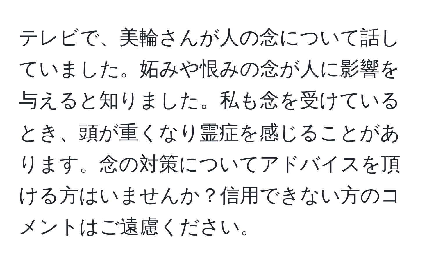 テレビで、美輪さんが人の念について話していました。妬みや恨みの念が人に影響を与えると知りました。私も念を受けているとき、頭が重くなり霊症を感じることがあります。念の対策についてアドバイスを頂ける方はいませんか？信用できない方のコメントはご遠慮ください。