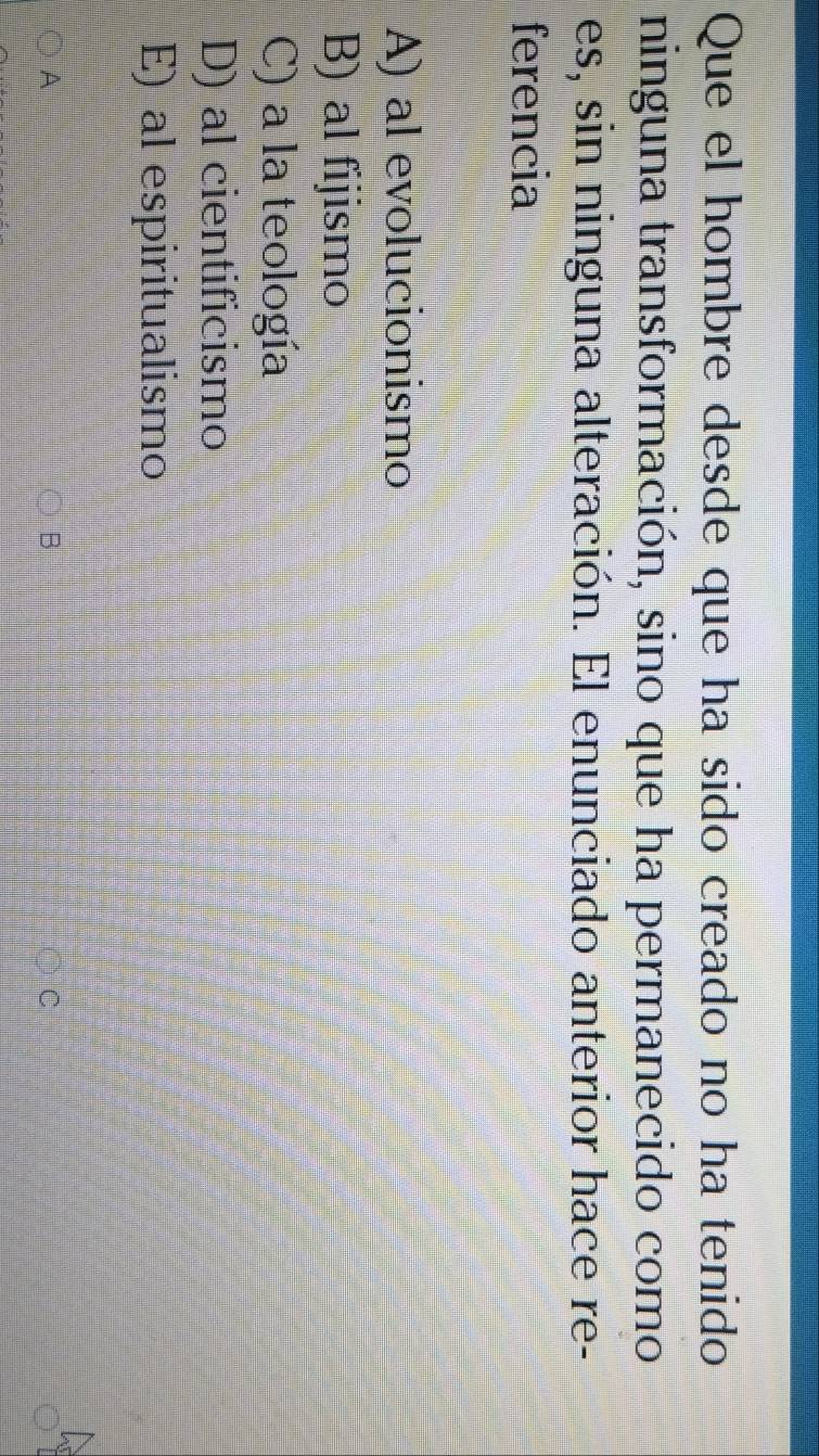 Que el hombre desde que ha sido creado no ha tenido
ninguna transformación, sino que ha permanecido como
es, sin ninguna alteración. El enunciado anterior hace re-
ferencia
A) al evolucionismo
B) al fijismo
C) a la teología
D) al cientificismo
E) al espiritualismo
A
C