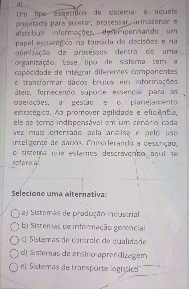 Um tipo específico de sistema: é aquele
projetado para coletar, processar, armazenar e
distribuir informações, desempenhando um
papel estratégico na tomada de decisões e na
otimização de processos dentro de uma
organização. Esse tipo de sistema tem a
capacidade de integrar diferentes componentes
e transformar dados brutos em informações
úteis, fornecendo suporte essencial para as
operações, a gestão e o planejamento
estratégico. Ao promover agilidade e eficiência,
ele se torna indispensável em um cenário cada
vez mais orientado pela análisę e pelo uso
inteligente de dados. Considerando a descrição,
o sistema que estamos descrevendo aqui se
refere a
Selecione uma alternativa:
a) Sistemas de produção industrial
b) Sistemas de informação gerencial
c) Sistemas de controle de qualidade
d) Sistemas de ensino-aprendizagem
e) Sistemas de transporte logístico