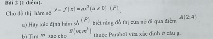 (1 diểm). 
Cho đồ thị hàm số y=f(x)=ax^2(a!= 0)(P)
a) Hãy xác định himso^((P)) biết rằng đồ thị của nó đi qua điểm A(2;4)
b) Tim''' sao cho B(m,m^3) thuộc Parabol vừa xác định ở câu ạ.