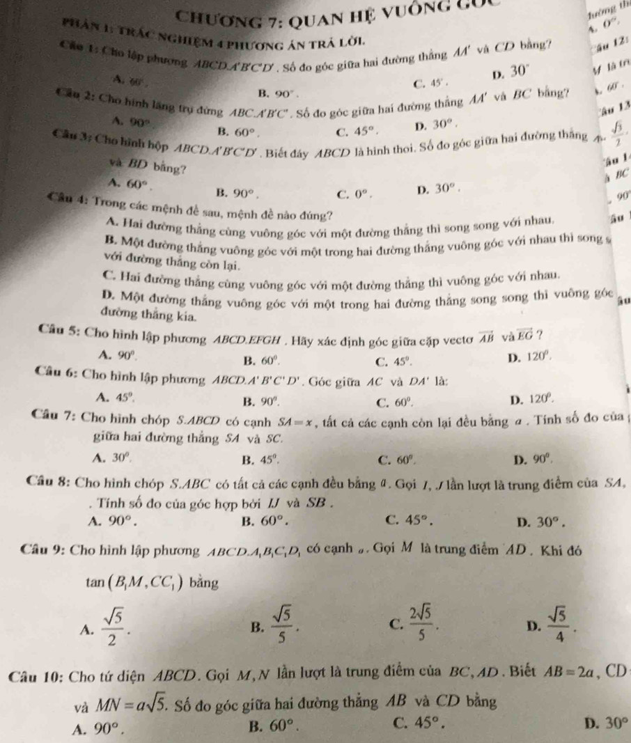 lướng th
Chương 7: Quan hệ vuống g  u
A 0°,
pHân 1: Trác nghiệm 4 phương án trả lời
Cáu 1: Cho lập phương ABCDA'B'C'D' . Số đo góc giữa hai đường thắng AA' và CD bằng? ậu 12:
A. 60° 45°. D. 30° M là tr
C.
B. 90°.
Cầu 2: Cho hình lãng trụ đứng ABC.A'B'C'. Số đo góc giữa hai đường thắng AA' và BC bằng?
overline 60^
âu 13
A. 90° B. 60°.
C. 45°. D. 30°.
Câu 3: Cho hình hộp ABCD.A' B'C'D'. Biết đáy ABCD là hình thoi. Số đo góc giữa hai đường thắng A  sqrt(3)/2 ·
và BD bằng?
âu 1
B sqrt()
A. 60°. B. 90°.
C. 0°. D. 30°.
of.
Cầu 4: Trong các mệnh đề sau, mệnh đề nào đúng?
A. Hai đường thẳng cùng vuông góc với một đường thẳng thì song song với nhau, âu
B. Một đường thắng vuông góc với một trong hai đường thắng vuỡng góc với nhau thì song s
với đường thắng còn lại.
C. Hai đường thẳng cùng vuông góc với một đường thẳng thì vuông góc với nhau.
D. Một đường thắng vuông góc với một trong hai đường thẳng song song thì vuông góc au
đường thắng kia.
Câu 5: Cho hình lập phương ABCD.EFGH . Hãy xác định góc giữa cặp vectơ vector AB và vector EG ?
A. 90°. D. 120°.
B. 60°. C. 45°.
Câu 6: Cho hình lập phương ABCD.. A' B'C'D'. Góc giữa AC và DA' là:
A. 45°. D. 120°.
B. 90^n. C. 60°.
Cầu 7: Cho hình chóp S.ABCD có cạnh SA=x , tất cả các cạnh còn lại đều bằng a . Tính số đo của
giữa hai đường thắng SA và SC.
A. 30°. B. 45°. C. 60°. D. 90°.
Cầu 8: Cho hình chóp S.ABC có tất cả các cạnh đều bằng 4. Gọi 7, / lần lượt là trung điểm của SA,
Tính số đo của góc hợp bởi IJ và SB.
A. 90°. B. 60°. C. 45°. D. 30°.
Câu 9: Cho hình lập phương ABCD A_1B_1C_1D_1 có cạnh ạ Gọi M là trung điểm AD . Khi đó
tan (B_1M,CC_1) bằng
A.  sqrt(5)/2 .  sqrt(5)/5 .  2sqrt(5)/5 .  sqrt(5)/4 .
B.
C.
D.
Câu 10: Cho tứ diện ABCD. Gọi M, N lần lượt là trung điểm của BC,AD. Biết AB=2a ,CD
và MN=asqrt(5). Số đo góc giữa hai đường thẳng AB và CD bằng
A. 90°. B. 60°. C. 45°. D. 30°