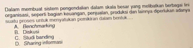 Dalam membuat sistem pengendalian dalam skala besar yang melibatkan berbagai lini
organisasi, seperti bagian keuangan, penjualan, produksi dan lainnya diperlukan adanya
suatu proses untuk menyatukan pemikiran dalam bentuk....
A. Benchmarking
B. Diskusi
C. Studi banding
D. Sharing informasi