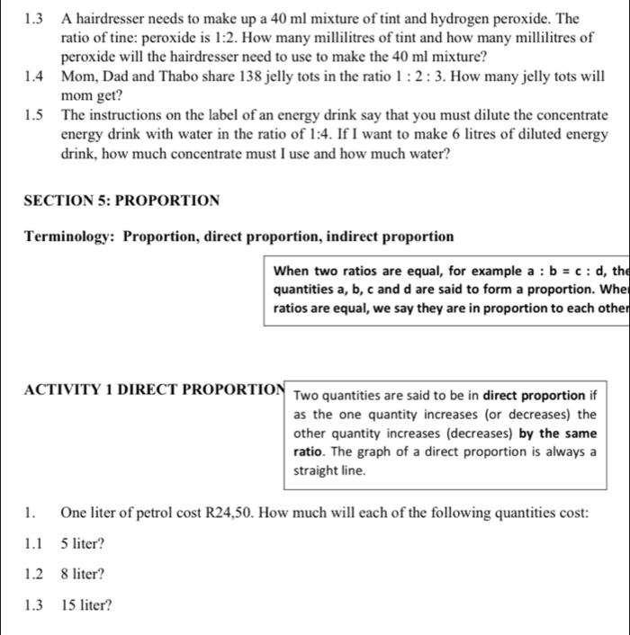 1.3 A hairdresser needs to make up a 40 ml mixture of tint and hydrogen peroxide. The 
ratio of tine: peroxide is 1:2. How many millilitres of tint and how many millilitres of 
peroxide will the hairdresser need to use to make the 40 ml mixture? 
1.4 Mom, Dad and Thabo share 138 jelly tots in the ratio 1:2:3. How many jelly tots will 
mom get? 
1.5 The instructions on the label of an energy drink say that you must dilute the concentrate 
energy drink with water in the ratio of 1:4. If I want to make 6 litres of diluted energy 
drink, how much concentrate must I use and how much water? 
SECTION 5: PROPORTION 
Terminology: Proportion, direct proportion, indirect proportion 
When two ratios are equal, for example a:b=c : d, the 
quantities a, b, c and d are said to form a proportion. Whe 
ratios are equal, we say they are in proportion to each other 
ACTIVITY 1 DIRECT PROPORTION Two quantities are said to be in direct proportion if 
as the one quantity increases (or decreases) the 
other quantity increases (decreases) by the same 
ratio. The graph of a direct proportion is always a 
straight line. 
1. One liter of petrol cost R24,50. How much will each of the following quantities cost: 
1.1 5 liter?
1.2 8 liter?
1.3 15 liter?