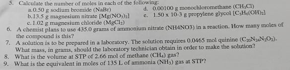 Calculate the number of moles in each of the following: 
a. 0.50 g sodium bromide (NaBr) d. 0.00100 g monochloromethane (CH_3Cl)
b. 13.5 g magnesium nitrate [Mg(NO_3)_2] c. 1.50* 10-3 g propylene glycol [C_3H_6(OH)_2]
c. 1.02 g magnesium chloride (MgCl_2)
6. A chemist plans to use 435.0 grams of ammonium nitrate (NH4NO3) in a reaction. How many moles of 
the compound is this? 
7. A solution is to be prepared in a laboratory. The solution requires 0.0465 mol quinine (C_20N_24N_2O_2). 
What mass, in grams, should the laboratory technician obtain in order to make the solution? 
8. What is the volume at STP of 2.66 mol of methane (CH_4) gas? 
9. What is the equivalent in moles of 135 L of ammonia (NH_3) gas at STP?