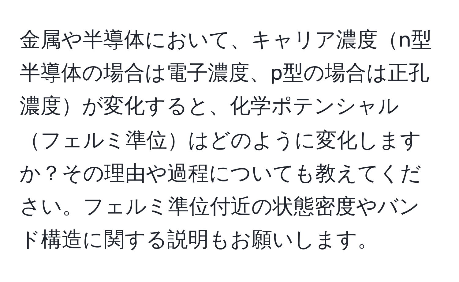 金属や半導体において、キャリア濃度n型半導体の場合は電子濃度、p型の場合は正孔濃度が変化すると、化学ポテンシャルフェルミ準位はどのように変化しますか？その理由や過程についても教えてください。フェルミ準位付近の状態密度やバンド構造に関する説明もお願いします。