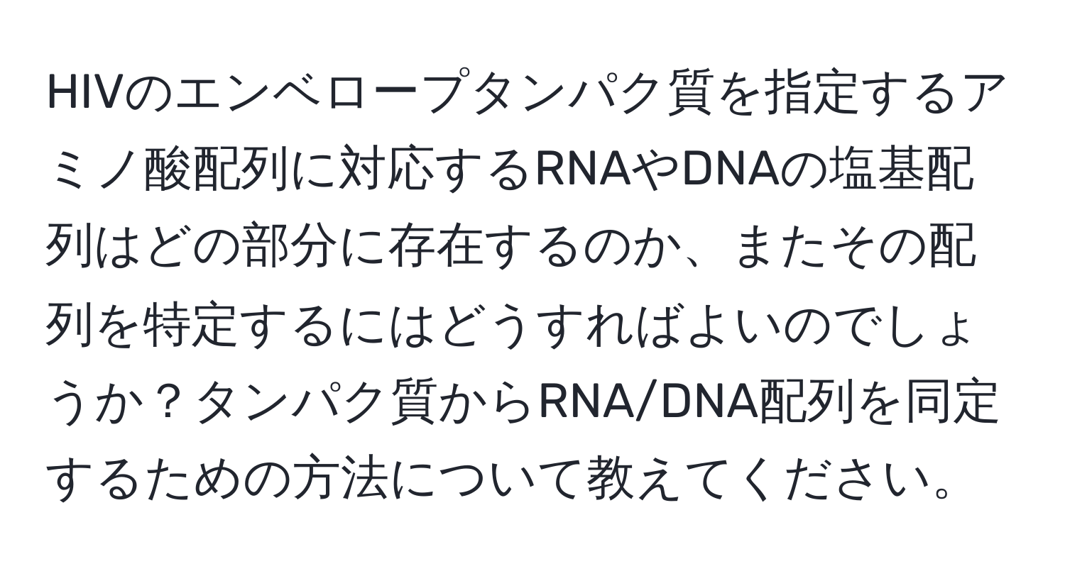 HIVのエンベロープタンパク質を指定するアミノ酸配列に対応するRNAやDNAの塩基配列はどの部分に存在するのか、またその配列を特定するにはどうすればよいのでしょうか？タンパク質からRNA/DNA配列を同定するための方法について教えてください。