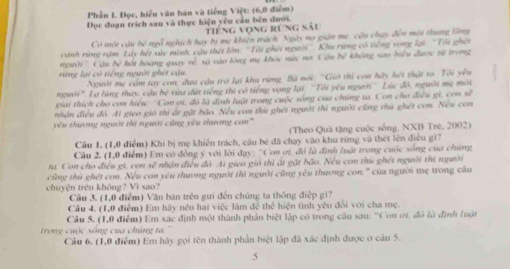 Phần I. Đọc, hiểu văn bản và tiếng Việt: (6,9 điểm)
Đọc đoạn trích sau và thực hiện yêu cầu bên đưới.
tiếng vọng rừng sâu
Có một cậu bê ngỗ nghịch hay bị mẹ khiên trách Ngày nọ gián mẹ. cậu chạy đến một thung tăng
cánh rứng rậm Lấy hết sức mình, cậu thết lớn: ''Tôi ghét người''. Khu rừng có tiếng vong lại: 'Tôi ghết
'' người '' Cậu bc^3 hột hoàng quay về, sà vào lòng mẹ khóc nức nơ. Câu bê không sao hiệu được từ trong
rừng lại có tiếng người ghét câu.
Người mẹ cầm tay con, đưa cậu trở lại khu rừng. Bà nổi: ''Giờ thì con hãy hét thật to. Tôi yêu
người". Lạ lùng thay, cậu bé vừa dứt tiếng thì có tiếng vong lại: 'Tôi yêu người'' Lúc đô, người mẹ mời
giải thích cho con hiểu 'Con ơi, đó là định luật trong cuộc sống của chứng ta. Con cho điều gì, con se^7
nhận điều đô. Ai gieo gió thì ất gặt bão. Nếu con thù ghết người thi người cũng thù ghét con. Neu con
yê u thương người thì người cũng yêu thương con'.
(Theo Quà tặng cuộc sống, NXB Trẻ, 2002)
Câu 1. (1,0 điểm) Khi bị mẹ khiến trách, câu bê đã chạy vào khu rừng và thét lên điều gì?
Câu 2. (1,0 điểm) Em có đồng ý với lời dạy: 'Con ơi, đó là định luật trong cuộc sống của chúng
ta. Con cho điều gì, con sẽ nhận điều đỏ. Ai gieo giỏ thì ất gặt bão. Nếu con thủ ghết người thì người
cùng thù ghét con. Nếu con yêu thương người thì người cũng yêu thương con.' của người mẹ trong câu
chuyện trên không? Vì sao?
Cầu 3. (1,0 điểm) Văn bản trên gữi đến chúng ta thông điệp gì?
Câu 4. (1,0 điểm) Em hãy nêu hai việc làm đệ thể hiện tình yêu đối với cha mẹ.
Câu 5. (1,0 điểm) Em xác định một thành phần biệt lập có trong câu sau: “Con ơi, đỏ là định luật
trong cuộc sống cua chúng ta. ''
Câu 6. (1,0 điểm) Em hãy gọi tên thành phần biệt lập đã xác định được ở câu 5.
5