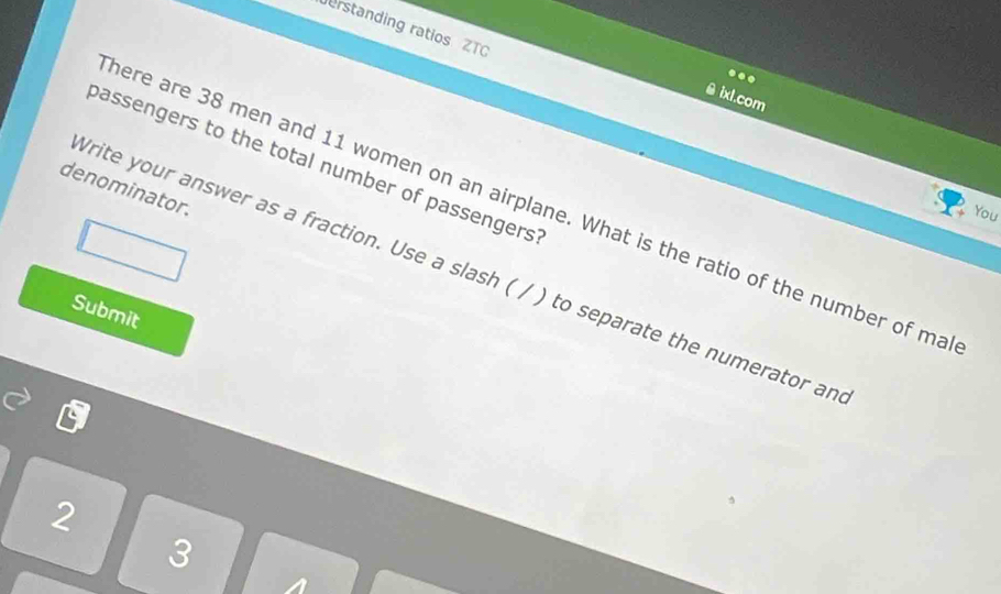 erstanding ratios ZTC 
.. 
ixl.com 
bassengers to the total number of passengers 
denominator. 
here are 38 men and 11 women on an airplane. What is the ratio of the number of ma 
You 
rite your answer as a fraction. Use a slash ( / ) to separate the numerator an 
Submit 
2
3