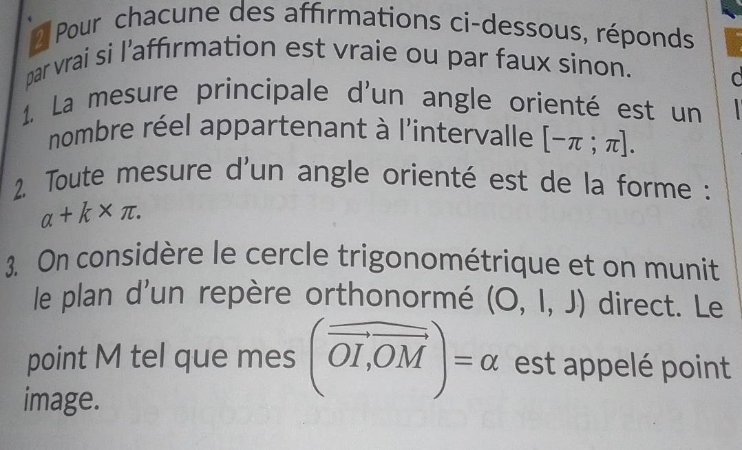 Pour chacune des affırmations ci-dessous, réponds 
par vrai si l’affırmation est vraie ou par faux sinon. 
C 
1. La mesure principale d'un angle orienté est un 
nombre réel appartenant à l'intervalle [-π ;π ]. 
2. Toute mesure d'un angle orienté est de la forme :
alpha +k* π. 
3. On considère le cercle trigonométrique et on munit 
le plan d'un repère orthonormé (O,l,J) direct. Le 
point M tel que mes (vector OI,vector OM)=alpha est appelé point 
image.