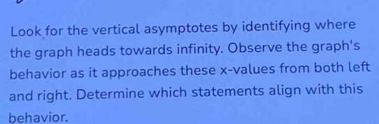 Look for the vertical asymptotes by identifying where 
the graph heads towards infinity. Observe the graph's 
behavior as it approaches these x -values from both left 
and right. Determine which statements align with this 
behavior.