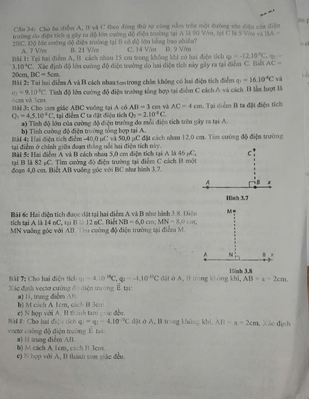 ēn 
Câu 34: Cho ba điểm A, B và C theo đúng thứ tự cùng nằm trên một đường sức điện của điện
trường đo điện tích q gây ra độ lớn cường độ điện trường tại A là 90 V/m, tại C là 5 V/m và 3A=
2BC. Độ lớn cường độ điện trường tại B có độ lớn bằng bao nhiêu?
A. 7 V/m B. 21 V/m C. 14 V/m D. 9 V/m n c
Bài 1: Tại hai điểm A, B cách nhau 15 cm trong không khí có hai điện tích q_1=-12.10^(-6)C,q_2·s
3.10^(-6)C. Xác định độ lớn cường độ điện trường do hai điện tích này gây ra tại điểm C. Biết AC=
20cm, BC=5cm.
Bài 2: Tai hai điểm A vàB cách nhau5cmtrong chân không có hai điện tích điểm q_1=16.10^(-8)C và K
q_2=9.10^(-8)C C. Tính độ lớn cường độ điện trường tổng hợp tại điểm C cách A và cách B lần lượt là
4cm và 3cm
Bài 3: Cho tam giác ABC vuông tại A có AB=3cm và AC=4cm. Tại diểm B ta đặt điện tích
Q_1=4,5.10^(-8)C , tại điểm C ta đặt điện tích Q_2=2.10^(-8)C.
a) Tính độ lớn của cường độ điện trường do mỗi điện tích trên gây ra tại A.
b) Tính cường độ điện trường tổng hợp tại A.
Bài 4: Hai điện tích điểm -40,0 μC và 50,0 μC đặt cách nhau 12,0 cm. Tìm cường độ điện trường
tại điểm ở chính giữa đoạn thẳng nổi hai điện tích này.
Bài 5: Hai điểm A và B cách nhau 5,0 cm điện tích tại A là 46 μC,
tại B là 82 μC. Tìm cường độ điện trường tại điểm C cách B một
đoạn 4,0 cm. Biết AB vuông góc với BC như hình 3.7.
Bài 6: Hai điện tích được đặt tại hai điểm A và B như hình 3.8. Điện
tích tại A là 14 nC, tại B là 12 nC. Biết NB=6,0cm;MN=8,0cm
MN vuông góc với AB. Tim cường độ điện trường tại điểm M.
Hình 3.8
Bài 7: Cho hai điện tích q_1=4.10^(-10)C,q_2=-4.10^(-10)C đặt ở A, B trong không khí, AB=a=2cm.
Xác định vectơ cường độ điện trường É tại:
a) H, trung điểm AB.
b) M cách A 1cm, cách B 3cm.
c) N hợp với A. B thành tam giác đều.
Bài 8: Cho hai điện tích q_1=q_2=4.10^(-10)C đặt ở A, B trong không khí, AB=a=2cm. Xác định
vecto cường độ điện trường É tại:
a) H trung điểm AB.
b) M cách A 1cm, cách B 3cm.
c) N hợp với A, B thành tam giác đều.