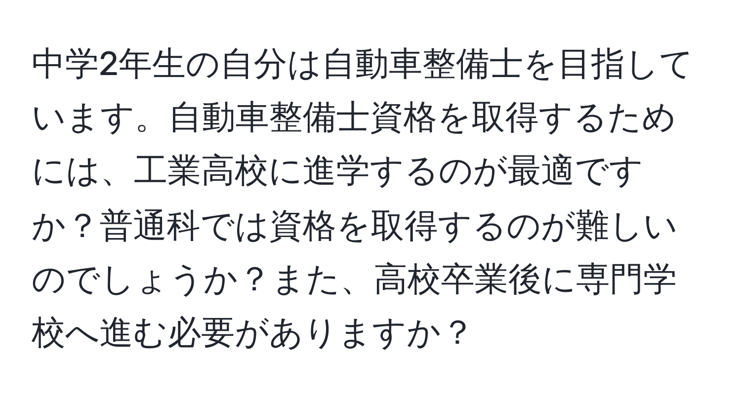 中学2年生の自分は自動車整備士を目指しています。自動車整備士資格を取得するためには、工業高校に進学するのが最適ですか？普通科では資格を取得するのが難しいのでしょうか？また、高校卒業後に専門学校へ進む必要がありますか？