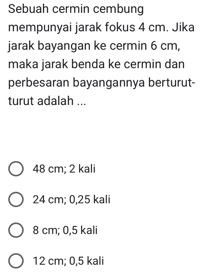 Sebuah cermin cembung
mempunyai jarak fokus 4 cm. Jika
jarak bayangan ke cermin 6 cm,
maka jarak benda ke cermin dan
perbesaran bayangannya berturut-
turut adalah ...
48 cm; 2 kali
24 cm; 0,25 kali
8 cm; 0,5 kali
12 cm; 0,5 kali