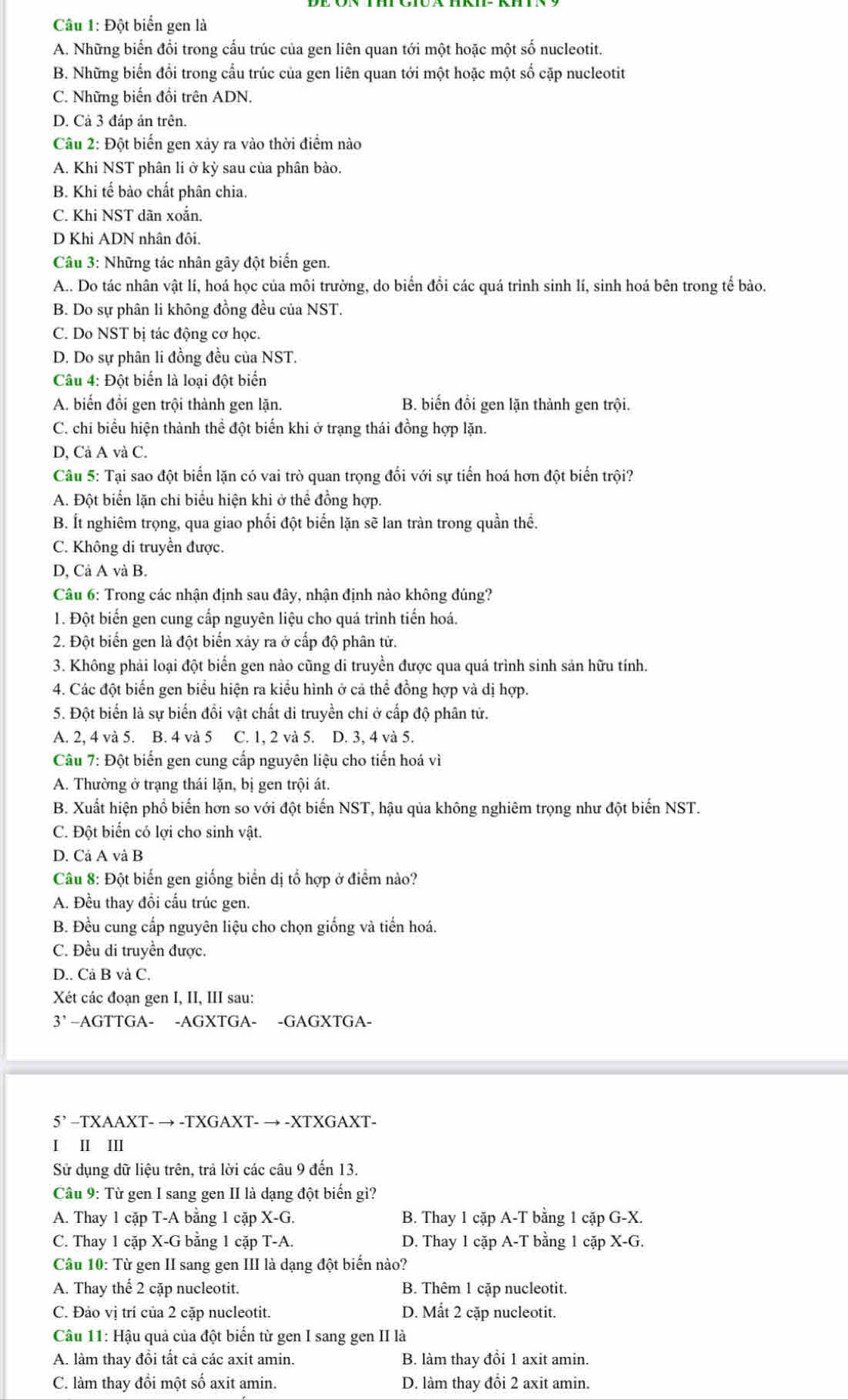 Đột biển gen là
A. Những biển đổi trong cấu trúc của gen liên quan tới một hoặc một số nucleotit.
B. Những biến đổi trong cầu trúc của gen liên quan tới một hoặc một số cặp nucleotit
C. Những biến đổi trên ADN.
D. Cả 3 đáp ản trên.
Câu 2: Đột biến gen xảy ra vào thời điểm nào
A. Khi NST phân li ở kỳ sau của phân bào.
B. Khi tế bào chất phân chia.
C. Khi NST dãn xoắn.
D Khi ADN nhân đôi.
Câu 3: Những tác nhân gây đột biến gen.
A.. Do tác nhân vật lí, hoá học của môi trường, do biển đồi các quá trình sinh lí, sinh hoá bên trong tế bào.
B. Do sự phân li không đồng đều của NST.
C. Do NST bị tác động cơ học.
D. Do sự phân li đồng đều của NST.
Câu 4: Đột biển là loại đột biển
A. biến đổi gen trội thành gen lặn. B. biến đồi gen lặn thành gen trội.
C. chi biểu hiện thành thể đột biển khi ở trạng thái đồng hợp lặn.
D, Cả A và C.
Câu 5: Tại sao đột biển lặn có vai trò quan trọng đối với sự tiến hoá hơn đột biển trội?
A. Đột biển lặn chi biểu hiện khi ở thể đồng hợp.
B. Ít nghiêm trọng, qua giao phối đột biển lặn sẽ lan tràn trong quần thể.
C. Không di truyền được.
D, Cả A và B.
Câu 6: Trong các nhận định sau đây, nhận định nào không đúng?
1. Đột biến gen cung cấp nguyên liệu cho quá trình tiến hoá.
2. Đột biến gen là đột biến xảy ra ở cấp độ phân tử.
3. Không phải loại đột biển gen nào cũng di truyền được qua quả trình sinh sản hữu tính.
4. Các đột biển gen biểu hiện ra kiểu hình ở cả thể đồng hợp và dị hợp.
5. Đột biến là sự biến đổi vật chất di truyền chỉ ở cấp độ phân tử.
A. 2, 4 và 5. B. 4 và 5 C. 1, 2 và 5. D. 3, 4 và 5.
Câu 7: Đột biến gen cung cấp nguyên liệu cho tiến hoá vì
A. Thường ở trạng thái lặn, bị gen trội át.
B. Xuất hiện phổ biến hơn so với đột biến NST, hậu qủa không nghiêm trọng như đột biến NST.
C. Đột biển có lợi cho sinh vật.
D. Cả A và B
Câu 8: Đột biển gen giống biển dị tổ hợp ở điểm nào?
A. Đều thay đổi cấu trúc gen.
B. Đều cung cấp nguyên liệu cho chọn giống và tiến hoá.
C. Đều di truyền được.
D.. Cả B và C.
Xét các đoạn gen I, II, III sau:
3’ -AGTTGA- -AGXTGA- -GAGXTGA-
5’ -TXAAXT- → -TXGAXT- → -XTXGAXT-
I I Ⅲ
Sử dụng dữ liệu trên, trả lời các câu 9 đến 13.
Câu 9: Từ gen I sang gen II là dạng đột biển gì?
A. Thay 1 cặp T-A bằng 1 cặp X-G. B. Thay 1 cặp A-T bằng 1 cặp G-X.
C. Thay 1 cặp X-G bằng 1 cặp T-A. D. Thay 1 cặp A-T bằng 1 cặp X-G.
Câu 10: Từ gen II sang gen III là đạng đột biến nào?
A. Thay thế 2 cặp nucleotit. B. Thêm 1 cặp nucleotit.
C. Đảo vị trí của 2 cặp nucleotit. D. Mất 2 cặp nucleotit.
Câu 11: Hậu quả của đột biển từ gen I sang gen II là
A. làm thay đồi tất cả các axit amin. B. làm thay đổi 1 axit amin.
C. làm thay đổi một số axit amin. D. làm thay đổi 2 axit amin.