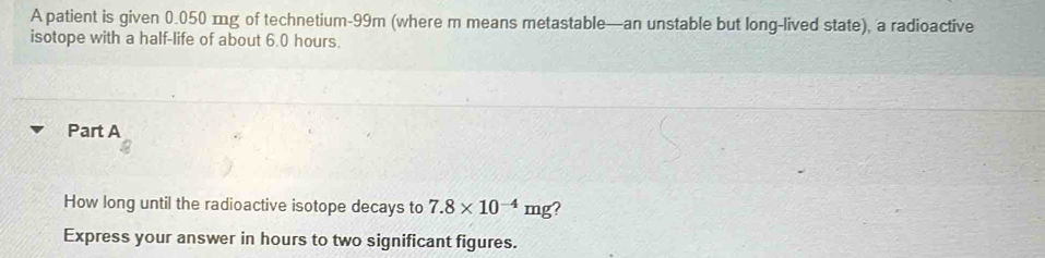 A patient is given 0.050 mg of technetium- 99m (where m means metastable—an unstable but long-lived state), a radioactive 
isotope with a half-life of about 6.0 hours. 
Part A 
How long until the radioactive isotope decays to 7.8* 10^(-4)mg ? 
Express your answer in hours to two significant figures.