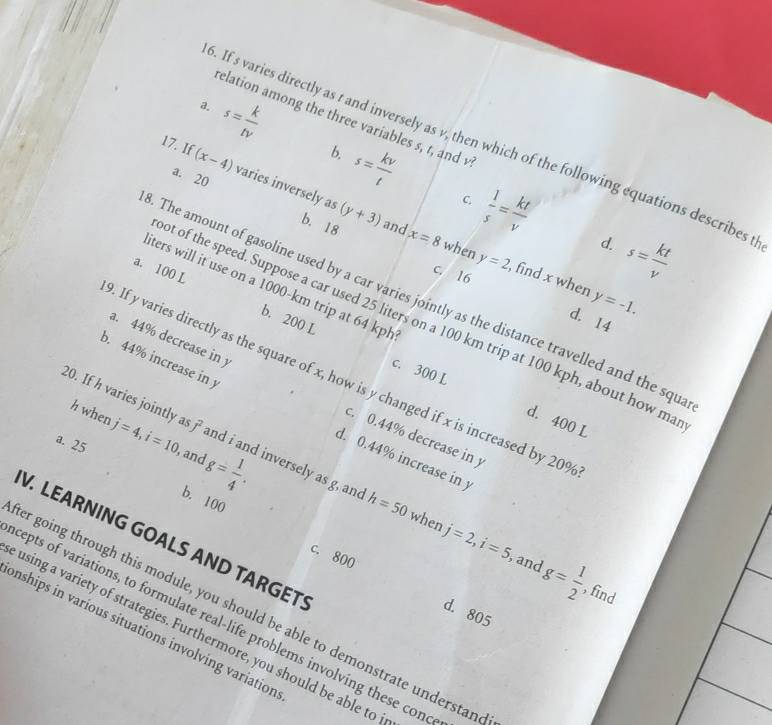 elation among the three variables s, r, anc v?
a. s= k/tv  b. s= kv/t 
6. If s varies directly as r and inversely as v, which of the following equations describes th
17. If (x-4) varies inversely as(y+3)
a. 20 b. 18 and
C.  1/s = kt/v  d. s= kt/v 
x=8 when y=2 , find x when y=-1. 
iters will it use on a 1000-km trip at 64 kph
a. 100 L b. 200 L
c. 16 d. 14. The amount of gasoline used by a car varies jointly as the distance travelled and the squ
ot of the speed. Suppose a car used 25 liters on a 100 km trip at 100 kph, about how ma
a. 44% decrease in y
b. 44% increase in y. If y varies directly as the square of x, how is y changed if x is increased by 20%
c. 300 L d. 400 L
h when
20. If h varies jointly a 7 and i and inversely as g, and h=50
c. 0.44% decrease in y
a. 25 j=4, i=10 and g= 1/4 .
d. 0.44% increase in 
b. 100 c. 800
V. LEARNING GOALS AND TARGET
when j=2, i=5 , and g= 1/2 
, find
er going through this module, you should be able to demonstrate understan
d. 805
cepts of variations, to formulate real-life problems involving these con
onships in various situations involving variation
using a variety of strategies. Furthermore, you should be able to