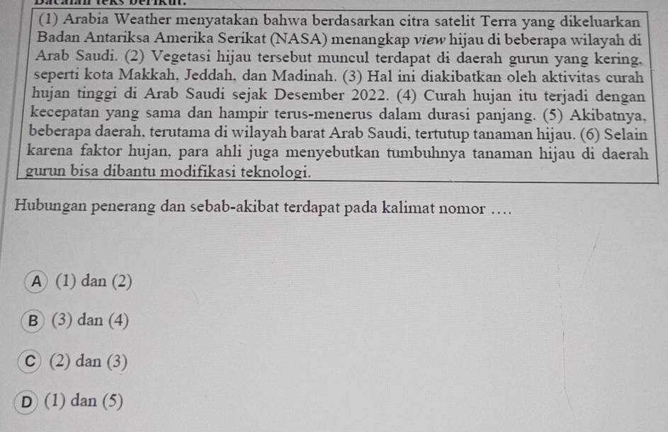 (1) Arabia Weather menyatakan bahwa berdasarkan citra satelit Terra yang dikeluarkan
Badan Antariksa Amerika Serikat (NASA) menangkap view hijau di beberapa wilayah di
Arab Saudi. (2) Vegetasi hijau tersebut muncul terdapat di daerah gurun yang kering.
seperti kota Makkah, Jeddah, dan Madinah. (3) Hal ini diakibatkan oleh aktivitas curah
hujan tinggi di Arab Saudi sejak Desember 2022. (4) Curah hujan itu terjadi dengan
kecepatan yang sama dan hampir terus-menerus dalam durasi panjang. (5) Akibatnya,
beberapa daerah, terutama di wilayah barat Arab Saudi, tertutup tanaman hijau. (6) Selain
karena faktor hujan, para ahli juga menyebutkan tumbuhnya tanaman hijau di daerah
gurun bisa dibantu modifikasi teknologi.
Hubungan penerang dan sebab-akibat terdapat pada kalimat nomor …
A (1) dan (2)
B (3) dan (4)
C (2) dan (3)
D (1) dan (5)