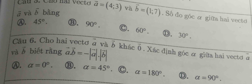 Cau 5. Chó hai vectơ overline a=(4;3) và
ā và vector b bàng vector b=(1;7). Số đo góc α giữa hai vectơ
Ⓐ. 45°. Ⓑ. 90°. C. 60°. Ⓓ. 30°. 
Câu 6. Cho hai vectơ vector a và vector b
và vector b biết rằng vector a.vector b=-|vector a|.|vector b| khác vector 0. Xác định góc α giữa hai vectơ a
2
Ⓐ. alpha =0°. Ⓑ. alpha =45°. C. alpha =180°. Ⓓ. alpha =90°.