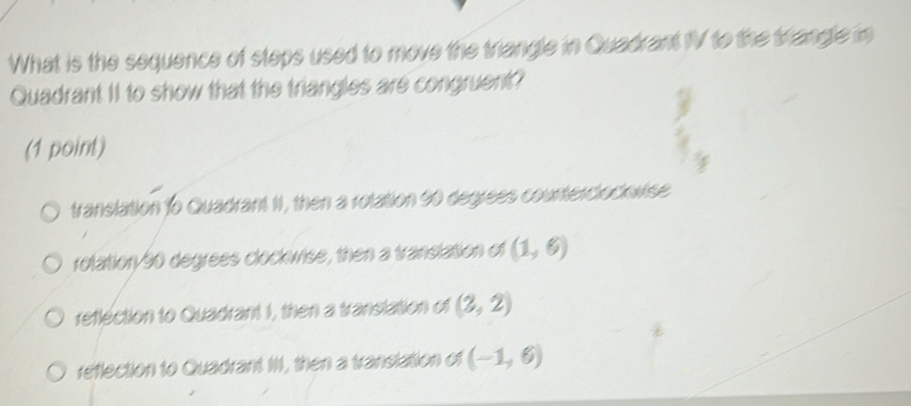 What is the sequence of steps used to move the triangle in Quadrant 1V to the trangle in
Quadrant 11 to show that the triangles are congruent?
(1 point)
translation to Quadrant II, then a rotation 50 degrees countercloclvise
rolation/ 90 degrees clockwise, then a translation of (1,6)
reflection to Quadrant 1, then a transtation of (3,2)
reflection to Quadrant I, then a translation of (-1,6)