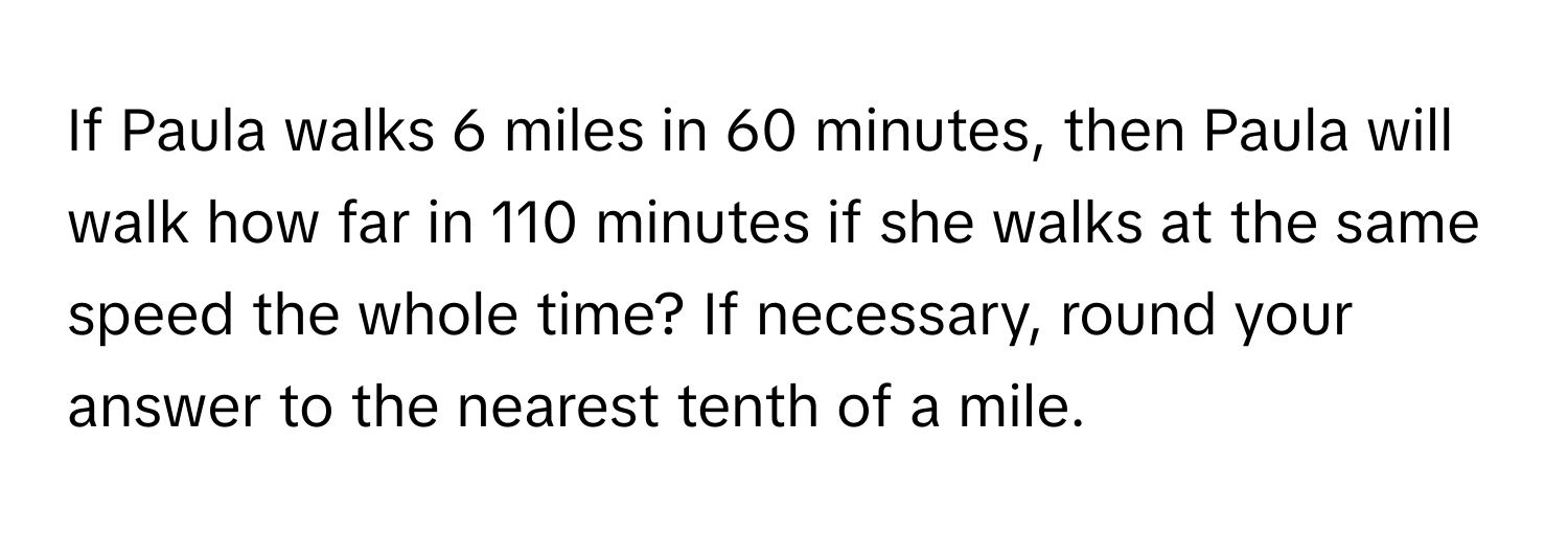 If Paula walks 6 miles in 60 minutes, then Paula will walk how far in 110 minutes if she walks at the same speed the whole time? If necessary, round your answer to the nearest tenth of a mile.