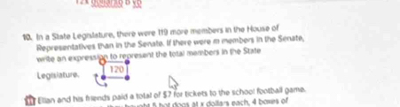 In a State Legislature, there were 119 more members in the House of 
Representatives than in the Senate. If there were m members in the Senate, 
write an expression to represent the total members in the State
120
Legislature. 
Elian and his friends paid a total of $7 for tickets to the school football game. 
ht 5 hot dogs at x doltars each, 4 boxes of